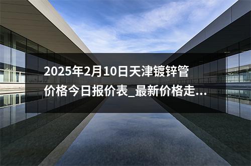 2025年2月10日天津鍍鋅管價格今日報價表_最新價格走勢