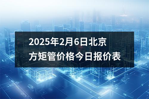 2025年2月6日北京方矩管價格今日報價表