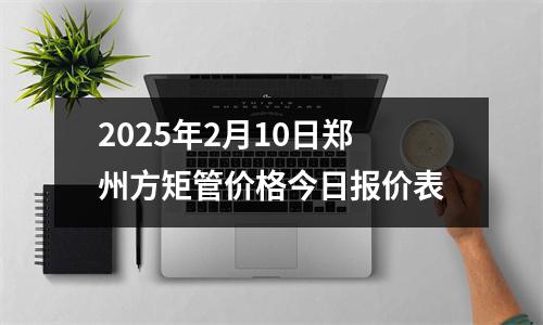 2025年2月10日鄭州方矩管價格今日報價表