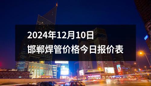 2024年12月10日邯鄲焊管價格今日報價表