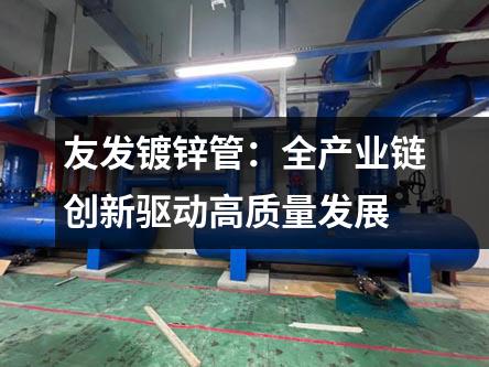 友發(fā)鍍鋅管：全產(chǎn)業(yè)鏈創(chuàng)新驅(qū)動(dòng)高質(zhì)量發(fā)展