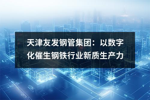 天津友發(fā)鋼管集團(tuán)：以數(shù)字化催生鋼鐵行業(yè)新質(zhì)生產(chǎn)力